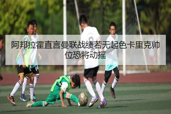 阿邦拉霍直言曼联战绩若无起色卡里克帅位恐将动摇